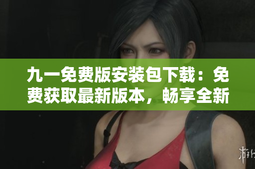 九一免費版安裝包下載：免費獲取最新版本，暢享全新體驗