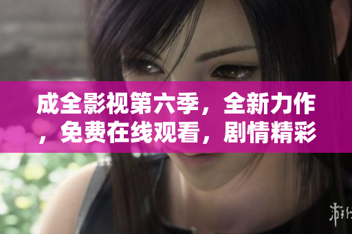 成全影視第六季，全新力作，免費(fèi)在線觀看，劇情精彩不容錯(cuò)過(guò)