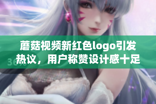 蘑菇視頻新紅色logo引發(fā)熱議，用戶稱贊設計感十足