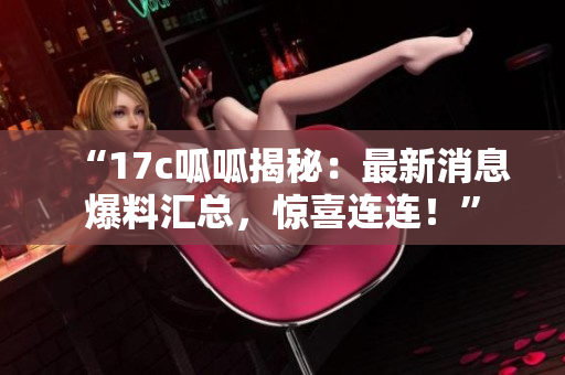 “17c呱呱揭秘：最新消息爆料匯總，驚喜連連！”