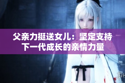 父親力挺送女兒：堅(jiān)定支持下一代成長(zhǎng)的親情力量