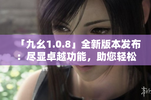 「九幺1.0.8」全新版本發(fā)布：盡顯卓越功能，助您輕松提升生產(chǎn)力