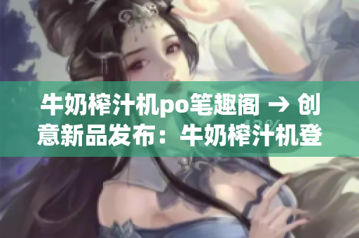牛奶榨汁機(jī)po筆趣閣 → 創(chuàng)意新品發(fā)布：牛奶榨汁機(jī)登陸po筆趣閣