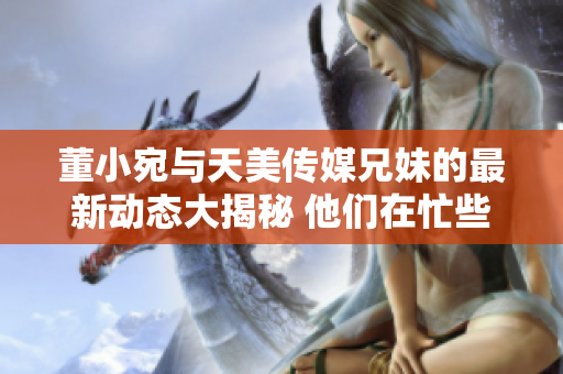 董小宛與天美傳媒兄妹的最新動(dòng)態(tài)大揭秘 他們在忙些什么？