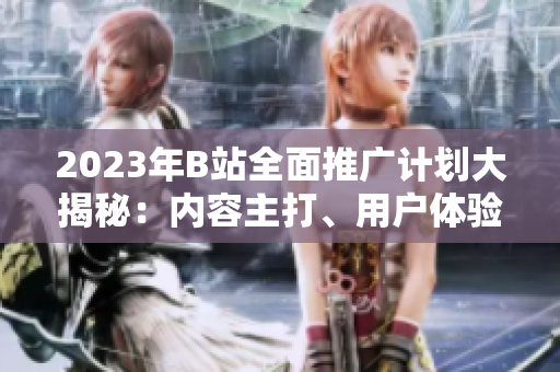 2023年B站全面推廣計(jì)劃大揭秘：內(nèi)容主打、用戶體驗(yàn)升級(jí)、全新合作揭曉