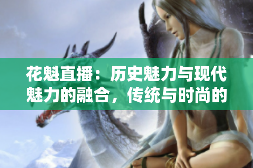 花魁直播：歷史魅力與現(xiàn)代魅力的融合，傳統(tǒng)與時(shí)尚的完美呈現(xiàn)