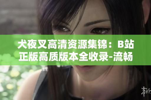 犬夜叉高清資源集錦：B站正版高質(zhì)版本全收錄-流暢觀看，再現(xiàn)經(jīng)典劇情及絢麗畫面