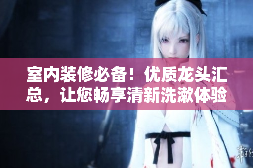 室內(nèi)裝修必備！優(yōu)質(zhì)龍頭匯總，讓您暢享清新洗漱體驗(yàn)