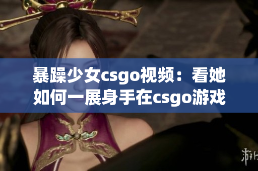 暴躁少女csgo視頻：看她如何一展身手在csgo游戲世界中狂飆！