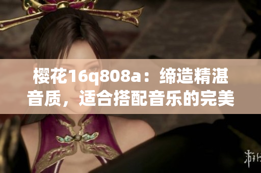櫻花16q808a：締造精湛音質(zhì)，適合搭配音樂的完美選擇