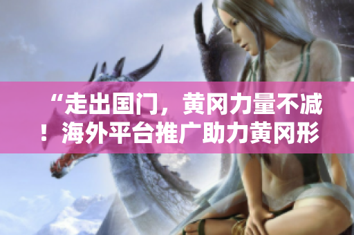 “走出國門，黃岡力量不減！海外平臺推廣助力黃岡形象提升”
