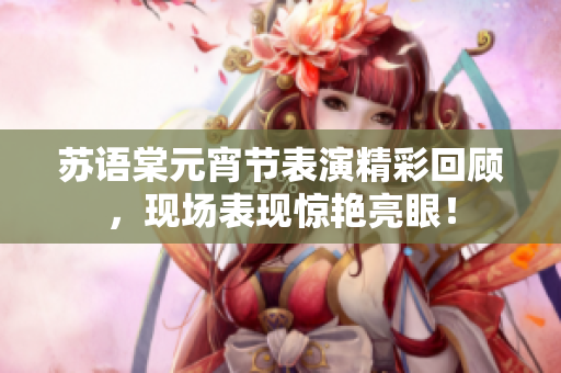 蘇語棠元宵節(jié)表演精彩回顧，現(xiàn)場表現(xiàn)驚艷亮眼！