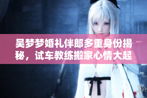 吳夢夢婚禮伴郎多重身份揭秘，試車教練搬家心情大起伏