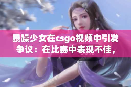 暴躁少女在csgo視頻中引發(fā)爭議：在比賽中表現(xiàn)不佳，引發(fā)玩家熱烈討論