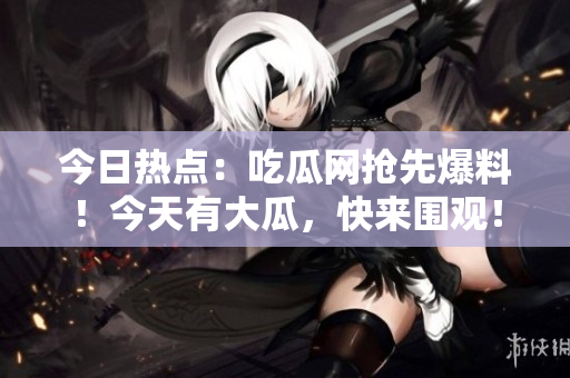 今日熱點：吃瓜網(wǎng)搶先爆料！今天有大瓜，快來圍觀！