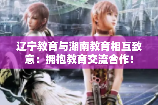 遼寧教育與湖南教育相互致意：擁抱教育交流合作！