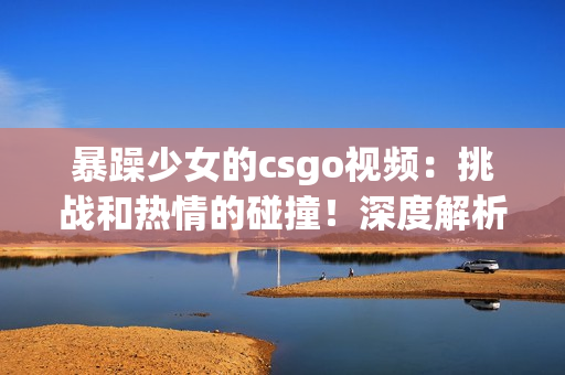 暴躁少女的csgo視頻：挑戰(zhàn)和熱情的碰撞！深度解析游戲技巧與情緒管理
