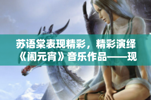 蘇語棠表現(xiàn)精彩，精彩演繹《鬧元宵》音樂作品——現(xiàn)已在線播放