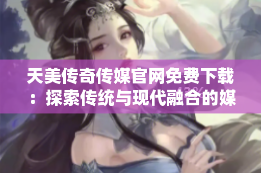 天美傳奇?zhèn)髅焦倬W(wǎng)免費下載：探索傳統(tǒng)與現(xiàn)代融合的媒體魅力