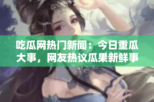 吃瓜網(wǎng)熱門新聞：今日重瓜大事，網(wǎng)友熱議瓜果新鮮事!