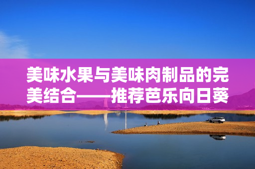 美味水果與美味肉制品的完美結合——推薦芭樂向日葵鴨脖店鋪