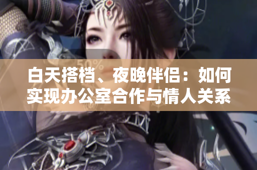 白天搭檔、夜晚伴侶：如何實現(xiàn)辦公室合作與情人關(guān)系共存