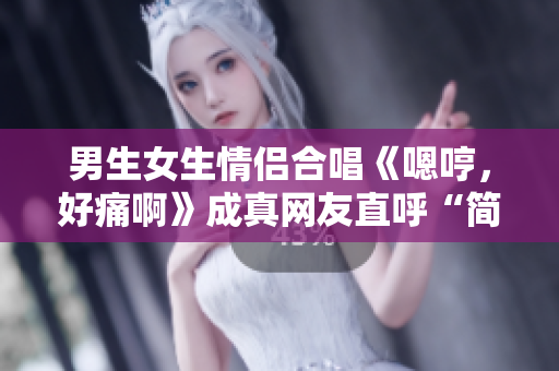 男生女生情侶合唱《嗯哼，好痛啊》成真網(wǎng)友直呼“簡直心疼”