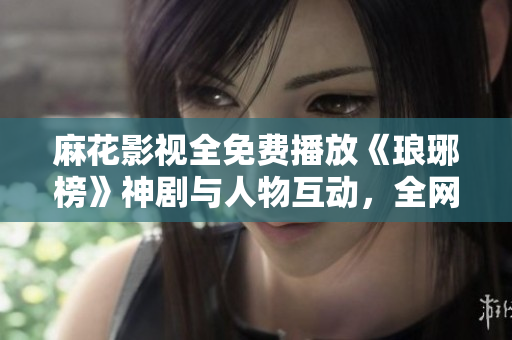 麻花影視全免費播放《瑯琊榜》神劇與人物互動，全網(wǎng)熱議！