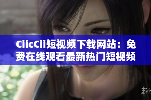 CiicCii短視頻下載網(wǎng)站：免費(fèi)在線(xiàn)觀看最新熱門(mén)短視頻