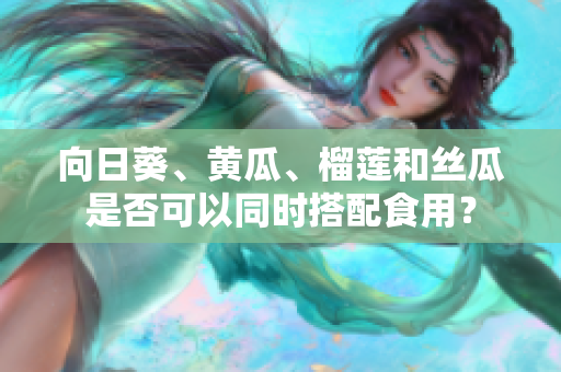向日葵、黃瓜、榴蓮和絲瓜是否可以同時搭配食用？