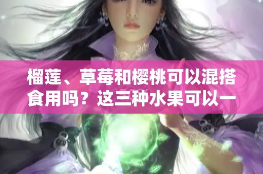 榴蓮、草莓和櫻桃可以混搭食用嗎？這三種水果可以一起食用嗎？混搭吃法是否利于健康？