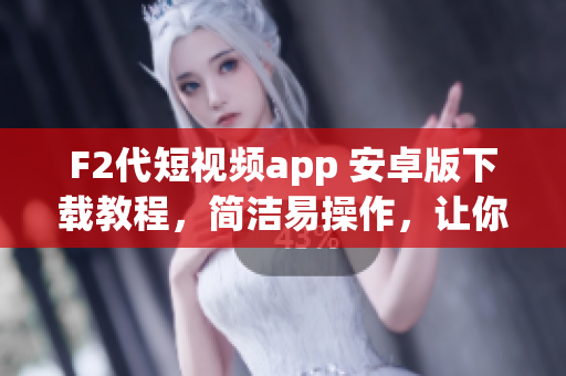 F2代短視頻app 安卓版下載教程，簡潔易操作，讓你輕松安裝使用