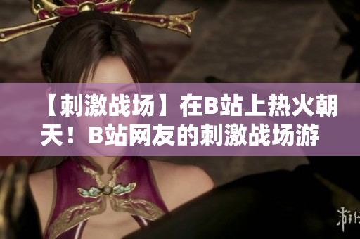 【刺激戰(zhàn)場】在B站上熱火朝天！B站網友的刺激戰(zhàn)場游戲精彩集錦欣賞【新鮮推薦】