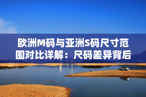 歐洲M碼與亞洲S碼尺寸范圍對比詳解：尺碼差異背后的穿著體驗(yàn)異同