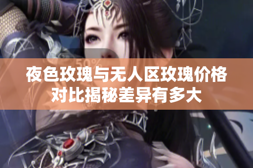 夜色玫瑰與無人區(qū)玫瑰價格對比揭秘差異有多大