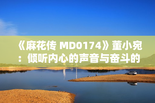 《麻花傳 MD0174》董小宛：傾聽內(nèi)心的聲音與奮斗的力量，敲響生命的華彩之門