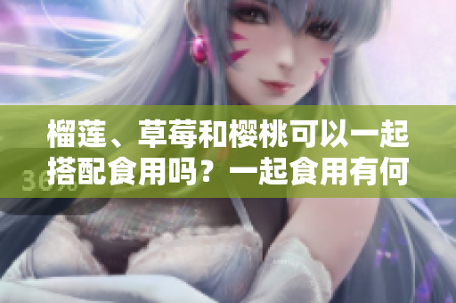 榴蓮、草莓和櫻桃可以一起搭配食用嗎？一起食用有何好處和注意事項(xiàng)？