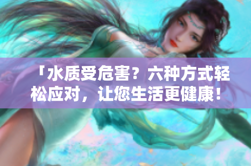 「水質(zhì)受危害？六種方式輕松應(yīng)對(duì)，讓您生活更健康！」