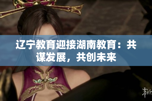 遼寧教育迎接湖南教育：共謀發(fā)展，共創(chuàng)未來