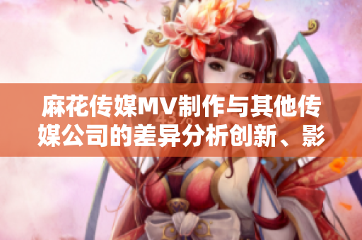麻花傳媒MV制作與其他傳媒公司的差異分析創(chuàng)新、影響力與質量的比較