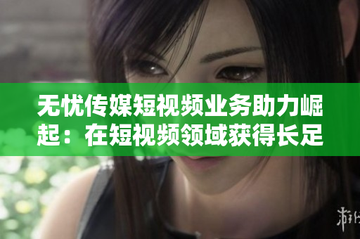 無憂傳媒短視頻業(yè)務助力崛起：在短視頻領域獲得長足進展