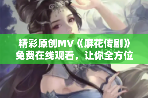 精彩原創(chuàng)MV《麻花傳劇》免費(fèi)在線觀看，讓你全方位體驗(yàn)精彩故事