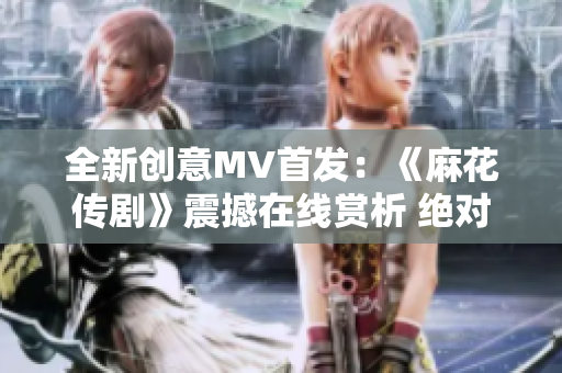 全新創(chuàng)意MV首發(fā)：《麻花傳劇》震撼在線賞析 絕對(duì)不容錯(cuò)過!