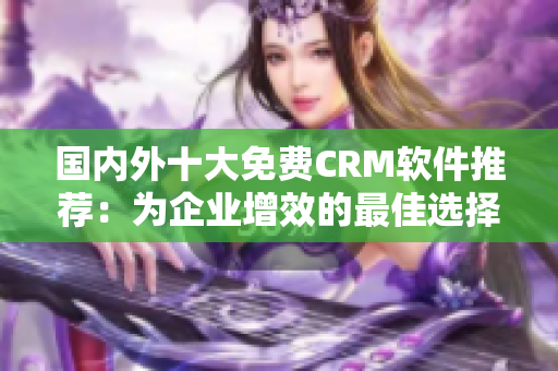 國內(nèi)外十大免費CRM軟件推薦：為企業(yè)增效的最佳選擇