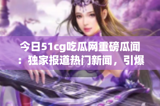 今日51cg吃瓜網(wǎng)重磅瓜聞：獨家報道熱門新聞，引爆社交平臺熱議，網(wǎng)友熱切期待！