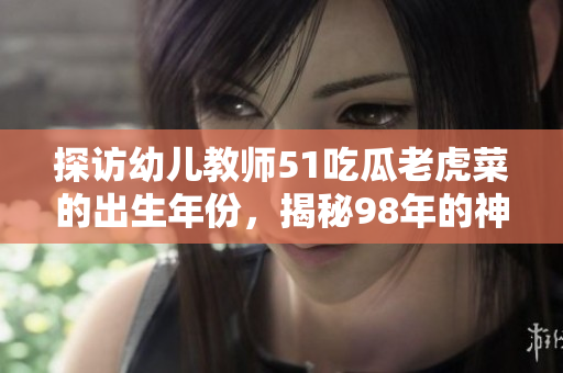 探訪幼兒教師51吃瓜老虎菜的出生年份，揭秘98年的神秘身份