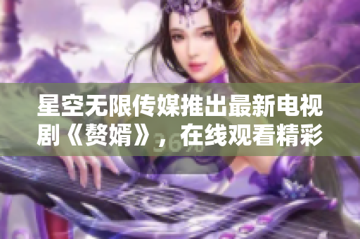 星空無(wú)限傳媒推出最新電視劇《贅婿》，在線觀看精彩不容錯(cuò)過(guò)