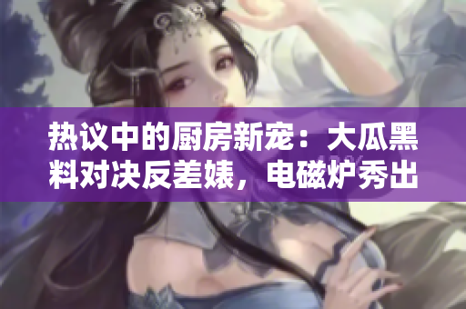 熱議中的廚房新寵：大瓜黑料對決反差婊，電磁爐秀出異能