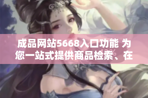 成品網站5668入口功能 為您一站式提供商品檢索、在線購物、訂單跟蹤等服務