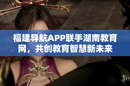 福建導(dǎo)航APP聯(lián)手湖南教育網(wǎng)，共創(chuàng)教育智慧新未來(lái)